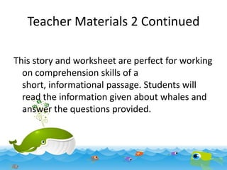 Teacher Materials 2 Continued
This story and worksheet are perfect for working
on comprehension skills of a
short, informational passage. Students will
read the information given about whales and
answer the questions provided.

 