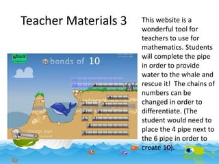 Teacher Materials 3

This website is a
wonderful tool for
teachers to use for
mathematics. Students
will complete the pipe
in order to provide
water to the whale and
rescue it! The chains of
numbers can be
changed in order to
differentiate. (The
student would need to
place the 4 pipe next to
the 6 pipe in order to
create 10).

 
