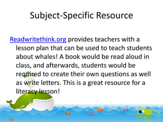 Subject-Specific Resource
Readwritethink.org provides teachers with a
lesson plan that can be used to teach students
about whales! A book would be read aloud in
class, and afterwards, students would be
required to create their own questions as well
as write letters. This is a great resource for a
literacy lesson!

 