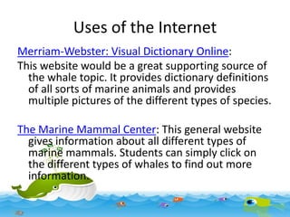 Uses of the Internet
Merriam-Webster: Visual Dictionary Online:
This website would be a great supporting source of
the whale topic. It provides dictionary definitions
of all sorts of marine animals and provides
multiple pictures of the different types of species.
The Marine Mammal Center: This general website
gives information about all different types of
marine mammals. Students can simply click on
the different types of whales to find out more
information.

 
