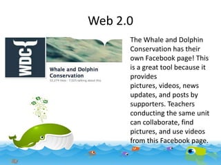 Web 2.0
The Whale and Dolphin
Conservation has their
own Facebook page! This
is a great tool because it
provides
pictures, videos, news
updates, and posts by
supporters. Teachers
conducting the same unit
can collaborate, find
pictures, and use videos
from this Facebook page.

 