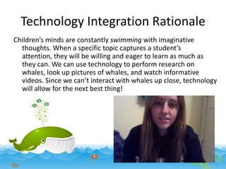 Technology Integration Rationale
Children’s minds are constantly swimming with imaginative
thoughts. When a specific topic captures a student’s
attention, they will be willing and eager to learn as much as
they can. We can use technology to perform research on
whales, look up pictures of whales, and watch informative
videos. Since we can’t interact with whales up close, technology
will allow for the next best thing!

 