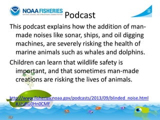 Podcast
This podcast explains how the addition of manmade noises like sonar, ships, and oil digging
machines, are severely risking the health of
marine animals such as whales and dolphins.
Children can learn that wildlife safety is
important, and that sometimes man-made
creations are risking the lives of animals.
http://www.fisheries.noaa.gov/podcasts/2013/09/blinded_noise.html
#.UuRG0Hn0CMF

 