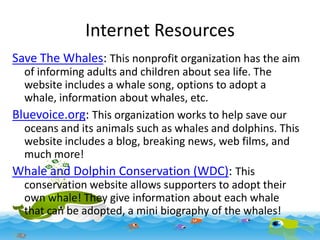 Internet Resources
Save The Whales: This nonprofit organization has the aim
of informing adults and children about sea life. The
website includes a whale song, options to adopt a
whale, information about whales, etc.
Bluevoice.org: This organization works to help save our
oceans and its animals such as whales and dolphins. This
website includes a blog, breaking news, web films, and
much more!
Whale and Dolphin Conservation (WDC): This
conservation website allows supporters to adopt their
own whale! They give information about each whale
that can be adopted, a mini biography of the whales!

 