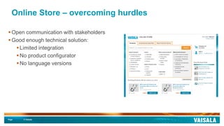 Page © Vaisala
Online Store – overcoming hurdles
 Open communication with stakeholders
 Good enough technical solution:
 Limited integration
 No product configurator
 No language versions
 