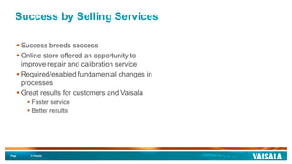 Page © Vaisala
Success by Selling Services
 Success breeds success
 Online store offered an opportunity to
improve repair and calibration service
 Required/enabled fundamental changes in
processes
 Great results for customers and Vaisala
 Faster service
 Better results
 