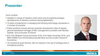 Page © Vaisala
Presenter
Jonni Junkkari
 Globally in charge of Vaisala's online store and of propelling strategic
developments of Vaisala's customer facing digitalization
 15 years of experience in managing and advising technology companies in
a number of countries
 Earlier positions include several corporate development roles at Vaisala,
general operational manager of BSI, management consultant with Monitor-
Deloitte, and co-founder of Urbane.
 B.S. from Brigham Young University, M.Sc. from Aalto University, M.Sc. and
MIM (CEMS) from Wirtschaftsuniversität Wien and the London School of
Economics.
 An occasional guest lecturer, with an interest in the use of strategy tools in
managerial practice
 