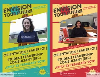 APPLICATIONS ON
ITHACA.EDU/OSEMA/
NATALIE GRANDE
PLANNED STUDIES ‘17
ORIENTATION LEADER (OL)
-AND/OR-
STUDENT LEADERSHIP
CONSULTANT (SLC)
APPLY BY FEBRUARY 20TH
INDIVIDUALS REQUIRING ACCOMODATIONS CAN CONTACT OSEMA
AT OSEMA@ITHACA.EDU AT THEIR EARLIEST CONVENIENCE.
APPLY TO BE AN
MAKE YOUR
MARK
APPLICATIONS ON
ITHACA.EDU/OSEMA/
TERRI LANDEZ
MUSIC PERFORMANCE -
CELLO ‘19
ORIENTATION LEADER (OL)
-AND/OR-
STUDENT LEADERSHIP
CONSULTANT (SLC)
APPLY BY FEBRUARY 20TH
INDIVIDUALS REQUIRING ACCOMODATIONS CAN CONTACT OSEMA
AT OSEMA@ITHACA.EDU AT THEIR EARLIEST CONVENIENCE.
APPLY TO BE AN
MAKE YOUR
MARK
PRINT POSTER #1 PRINT POSTER #2
 