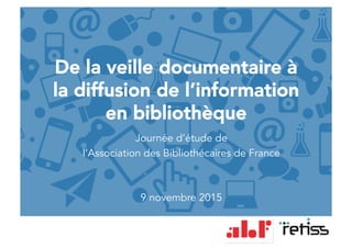 De la veille documentaire à
la diffusion de l’information
en bibliothèque
Journée d’étude de
l’Association des Bibliothécaires de France
9 novembre 2015
 