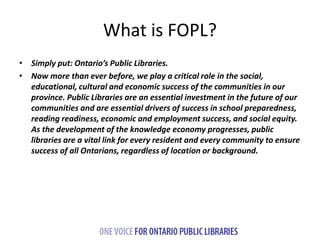 What is FOPL? 
• Simply put: Ontario’s Public Libraries. 
• Now more than ever before, we play a critical role in the soci...