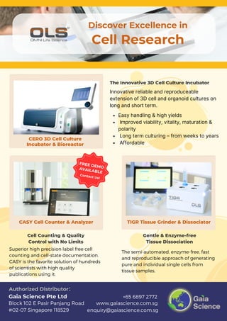 Contact Us!
FREE DEMO
AVAILABLE
www.gaiascience.com.sg
enquiry@gaiascience.com.sg
+65 6897 2772
Block 102 E Pasir Panjang Road
#02-07 Singapore 118529
Gaia Science Pte Ltd
Authorized Distributor：
Discover Excellence in
Cell Research
CERO 3D Cell Culture
Incubator & Bioreactor
CASY Cell Counter & Analyzer TIGR Tissue Grinder & Dissociator
The Innovative 3D Cell Culture Incubator
Cell Counting & Quality
Control with No Limits
Gentle & Enzyme-free
Tissue Dissociation
Easy handling & high yields
Improved viability, vitality, maturation &
polarity
Long term culturing – from weeks to years
Affordable
Superior high precision label free cell
counting and cell-state documentation.
CASY is the favorite solution of hundreds
of scientists with high quality
publications using it.
The semi-automated, enzyme-free, fast
and reproducible approach of generating
pure and individual single cells from
tissue samples.
Innovative reliable and reproduceable
extension of 3D cell and organoid cultures on
long and short term.
 