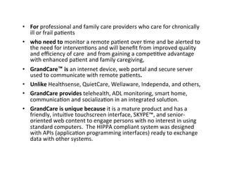 •  For	
  professional	
  and	
  family	
  care	
  providers	
  who	
  care	
  for	
  chronically	
  
ill	
  or	
  frail	
  pa2ents	
  	
  
•  who	
  need	
  to	
  monitor	
  a	
  remote	
  pa2ent	
  over	
  2me	
  and	
  be	
  alerted	
  to	
  
the	
  need	
  for	
  interven2ons	
  and	
  will	
  beneﬁt	
  from	
  improved	
  quality	
  
and	
  eﬃciency	
  of	
  care	
  	
  and	
  from	
  gaining	
  a	
  compe22ve	
  advantage	
  
with	
  enhanced	
  pa2ent	
  and	
  family	
  caregiving,	
  
•  GrandCare™	
  is	
  an	
  internet	
  device,	
  web	
  portal	
  and	
  secure	
  server	
  
used	
  to	
  communicate	
  with	
  remote	
  pa2ents.	
  	
  
•  Unlike	
  Healthsense,	
  QuietCare,	
  Wellaware,	
  Independa,	
  and	
  others,	
  
•  GrandCare	
  provides	
  telehealth,	
  ADL	
  monitoring,	
  smart	
  home,	
  
communica2on	
  and	
  socializa2on	
  in	
  an	
  integrated	
  solu2on.	
  	
  
•  GrandCare	
  is	
  unique	
  because	
  it	
  is	
  a	
  mature	
  product	
  and	
  has	
  a	
  
friendly,	
  intui2ve	
  touchscreen	
  interface,	
  SKYPE™,	
  and	
  senior-­‐
oriented	
  web	
  content	
  to	
  engage	
  persons	
  with	
  no	
  interest	
  in	
  using	
  
standard	
  computers.	
  	
  The	
  HIPPA	
  compliant	
  system	
  was	
  designed	
  
with	
  APIs	
  (applica2on	
  programming	
  interfaces)	
  ready	
  to	
  exchange	
  
data	
  with	
  other	
  systems.	
  

 