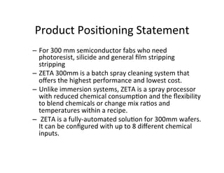 Product	
  Posi2oning	
  Statement	
  
–  For	
  300	
  mm	
  semiconductor	
  fabs	
  who	
  need	
  
photoresist,	
  silicide	
  and	
  general	
  ﬁlm	
  stripping	
  
stripping	
  
–  ZETA	
  300mm	
  is	
  a	
  batch	
  spray	
  cleaning	
  system	
  that	
  
oﬀers	
  the	
  highest	
  performance	
  and	
  lowest	
  cost.	
  
–  Unlike	
  immersion	
  systems,	
  ZETA	
  is	
  a	
  spray	
  processor	
  
with	
  reduced	
  chemical	
  consump2on	
  and	
  the	
  ﬂexibility	
  
to	
  blend	
  chemicals	
  or	
  change	
  mix	
  ra2os	
  and	
  
temperatures	
  within	
  a	
  recipe.	
  
–  	
  ZETA	
  is	
  a	
  fully-­‐automated	
  solu2on	
  for	
  300mm	
  wafers.	
  	
  
It	
  can	
  be	
  conﬁgured	
  with	
  up	
  to	
  8	
  diﬀerent	
  chemical	
  
inputs.	
  

 