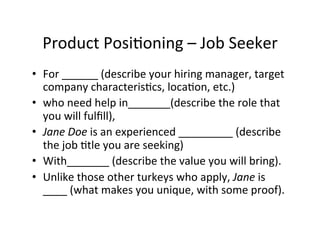 Product	
  Posi2oning	
  –	
  Job	
  Seeker	
  
•  For	
  ______	
  (describe	
  your	
  hiring	
  manager,	
  target	
  
company	
  characteris2cs,	
  loca2on,	
  etc.)	
  
•  who	
  need	
  help	
  in_______(describe	
  the	
  role	
  that	
  
you	
  will	
  fulﬁll),	
  
•  Jane	
  Doe	
  is	
  an	
  experienced	
  _________	
  (describe	
  
the	
  job	
  2tle	
  you	
  are	
  seeking)	
  
•  With_______	
  (describe	
  the	
  value	
  you	
  will	
  bring).	
  
•  Unlike	
  those	
  other	
  turkeys	
  who	
  apply,	
  Jane	
  is	
  
____	
  (what	
  makes	
  you	
  unique,	
  with	
  some	
  proof).	
  

 