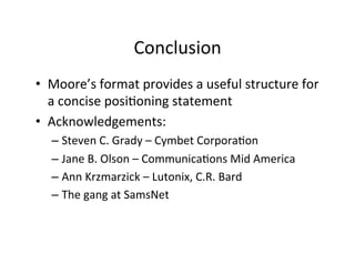 Conclusion	
  
•  Moore’s	
  format	
  provides	
  a	
  useful	
  structure	
  for	
  
a	
  concise	
  posi2oning	
  statement	
  
•  Acknowledgements:	
  
–  Steven	
  C.	
  Grady	
  –	
  Cymbet	
  Corpora2on	
  
–  Jane	
  B.	
  Olson	
  –	
  Communica2ons	
  Mid	
  America	
  
–  Ann	
  Krzmarzick	
  –	
  Lutonix,	
  C.R.	
  Bard	
  
–  The	
  gang	
  at	
  SamsNet	
  

 