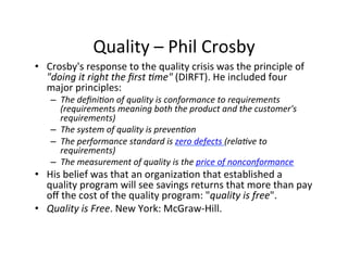 Quality	
  –	
  Phil	
  Crosby	
  
•  Crosby's	
  response	
  to	
  the	
  quality	
  crisis	
  was	
  the	
  principle	
  of	
  
"doing	
  it	
  right	
  the	
  ﬁrst	
  (me"	
  (DIRFT).	
  He	
  included	
  four	
  
major	
  principles:	
  
–  The	
  deﬁni(on	
  of	
  quality	
  is	
  conformance	
  to	
  requirements	
  
(requirements	
  meaning	
  both	
  the	
  product	
  and	
  the	
  customer's	
  
requirements)	
  
–  The	
  system	
  of	
  quality	
  is	
  preven(on	
  
–  The	
  performance	
  standard	
  is	
  zero	
  defects	
  (rela(ve	
  to	
  
requirements)	
  
–  The	
  measurement	
  of	
  quality	
  is	
  the	
  price	
  of	
  nonconformance	
  

•  His	
  belief	
  was	
  that	
  an	
  organiza2on	
  that	
  established	
  a	
  
quality	
  program	
  will	
  see	
  savings	
  returns	
  that	
  more	
  than	
  pay	
  
oﬀ	
  the	
  cost	
  of	
  the	
  quality	
  program:	
  "quality	
  is	
  free".	
  
•  Quality	
  is	
  Free.	
  New	
  York:	
  McGraw-­‐Hill.	
  	
  

 