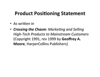 Product	
  Posi+oning	
  Statement	
  	
  
•  As	
  wriDen	
  in	
  
•  Crossing	
  the	
  Chasm:	
  Marke(ng	
  and	
  Selling	
  
High-­‐Tech	
  Products	
  to	
  Mainstream	
  Customers	
  
(Copyright	
  1991,	
  rev	
  1999	
  by	
  Geoﬀrey	
  A.	
  
Moore,	
  HarperCollins	
  Publishers)	
  

 