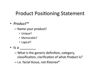 Product	
  Posi2oning	
  Statement	
  
•  Product™	
  
–  Name	
  your	
  product!	
  
•  Unique?	
  
•  Memorable?	
  
•  Logical?	
  	
  

•  Is	
  a	
  ________	
  
–  What	
  is	
  the	
  generic	
  deﬁni2on,	
  category,	
  
classiﬁca2on,	
  clariﬁca2on	
  of	
  what	
  Product	
  is?	
  
–  i.e.	
  facial	
  2ssue,	
  not	
  Kleenex®	
  

 