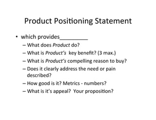 Product	
  Posi2oning	
  Statement	
  
•  which	
  provides_________	
  
–  What	
  does	
  Product	
  do?	
  
–  What	
  is	
  Product’s	
  	
  key	
  beneﬁt?	
  (3	
  max.)	
  
–  What	
  is	
  Product’s	
  compelling	
  reason	
  to	
  buy?	
  
–  Does	
  it	
  clearly	
  address	
  the	
  need	
  or	
  pain	
  
described?	
  
–  How	
  good	
  is	
  it?	
  Metrics	
  -­‐	
  numbers?	
  	
  
–  What	
  is	
  it’s	
  appeal?	
  	
  Your	
  proposi2on?	
  

 