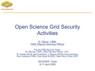 Open Science Grid Security
Activities
D. Olson, LBNL
OSG Deputy Security Officer
For the OSG Security Team:
M. Altunay, FNAL, OSG Security Officer, D.O.,
R. Cowles SLAC (past member), J. Basney NCSA (new member),
Ron Cudzwicz FNAL, Rob Quick IU/GOC, Alain Roy U.Wisc./VDT

ISGC2008 Taipei
9-11 April 2008

 
