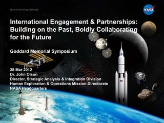 National Aeronautics and Space Administration




International Engagement & Partnerships:
Building on the Past, Boldly Collaborating
for the Future

Goddard Memorial Symposium


28 Mar 2012
Dr. John Olson
Director, Strategic Analysis & Integration Division
Human Exploration & Operations Mission Directorate
NASA Headquarters
 