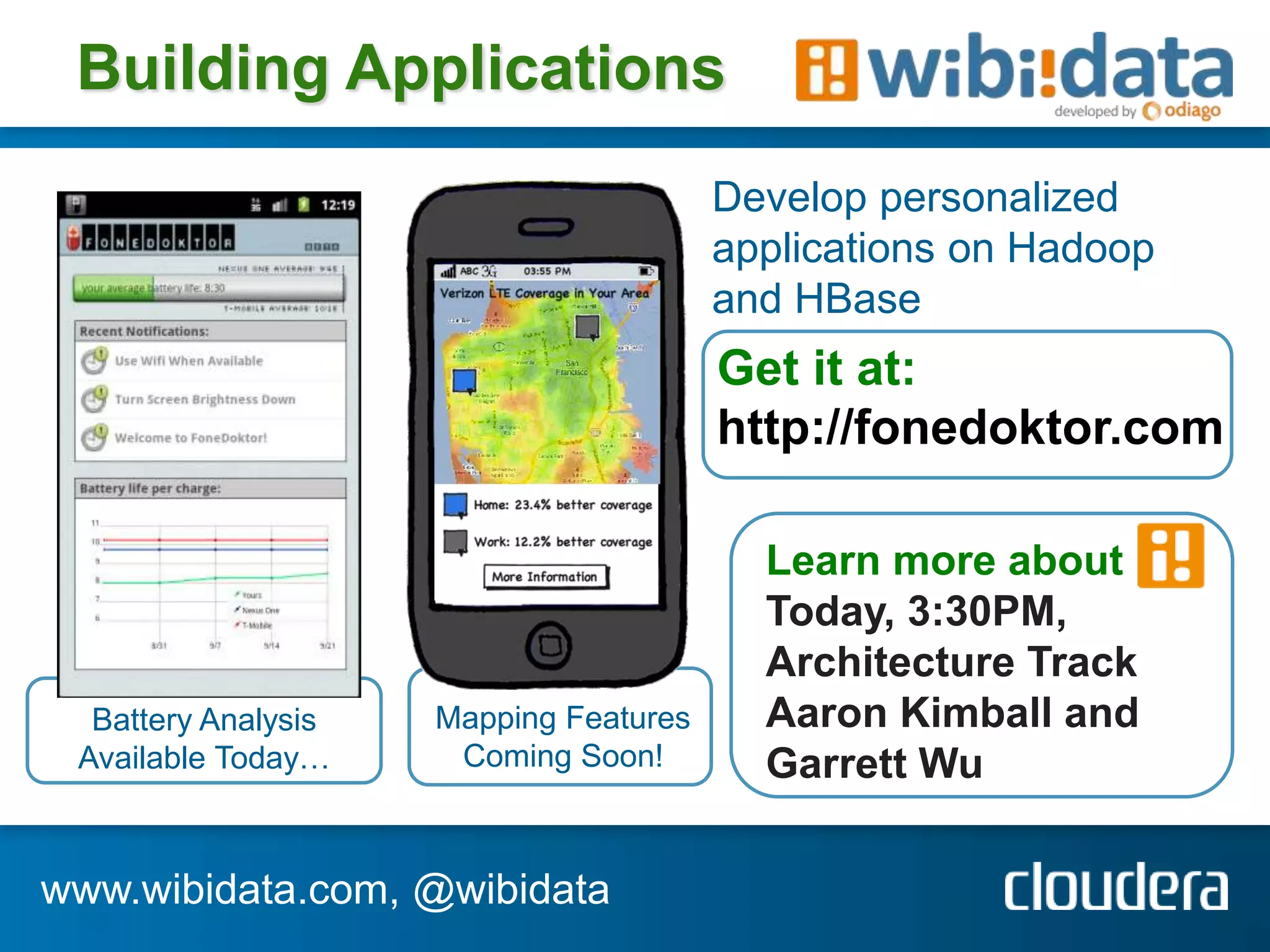 Building Applications
                                        Develop personalized
                                        applications on Hadoop
                                        and HBase
                                        Get it at:
                                        http://fonedoktor.com

                                          Learn more about
                                          Today, 3:30PM,
                                          Architecture Track
  Battery Analysis   Mapping Features     Aaron Kimball and
 Available Today…     Coming Soon!        Garrett Wu

www.wibidata.com, @wibidata
 