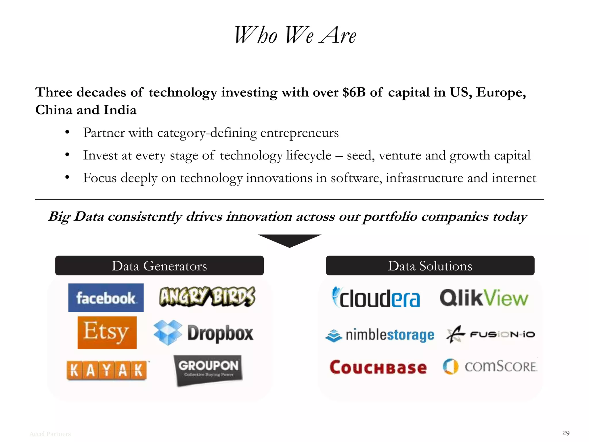 Who We Are

 Three decades of technology investing with over $6B of capital in US, Europe,
 China and India
           • Partner with category-defining entrepreneurs
           • Invest at every stage of technology lifecycle – seed, venture and growth capital
           • Focus deeply on technology innovations in software, infrastructure and internet

     Big Data consistently drives innovation across our portfolio companies today


                   Data Generators                                 Data Solutions




Accel Partners                                                                                  29
 
