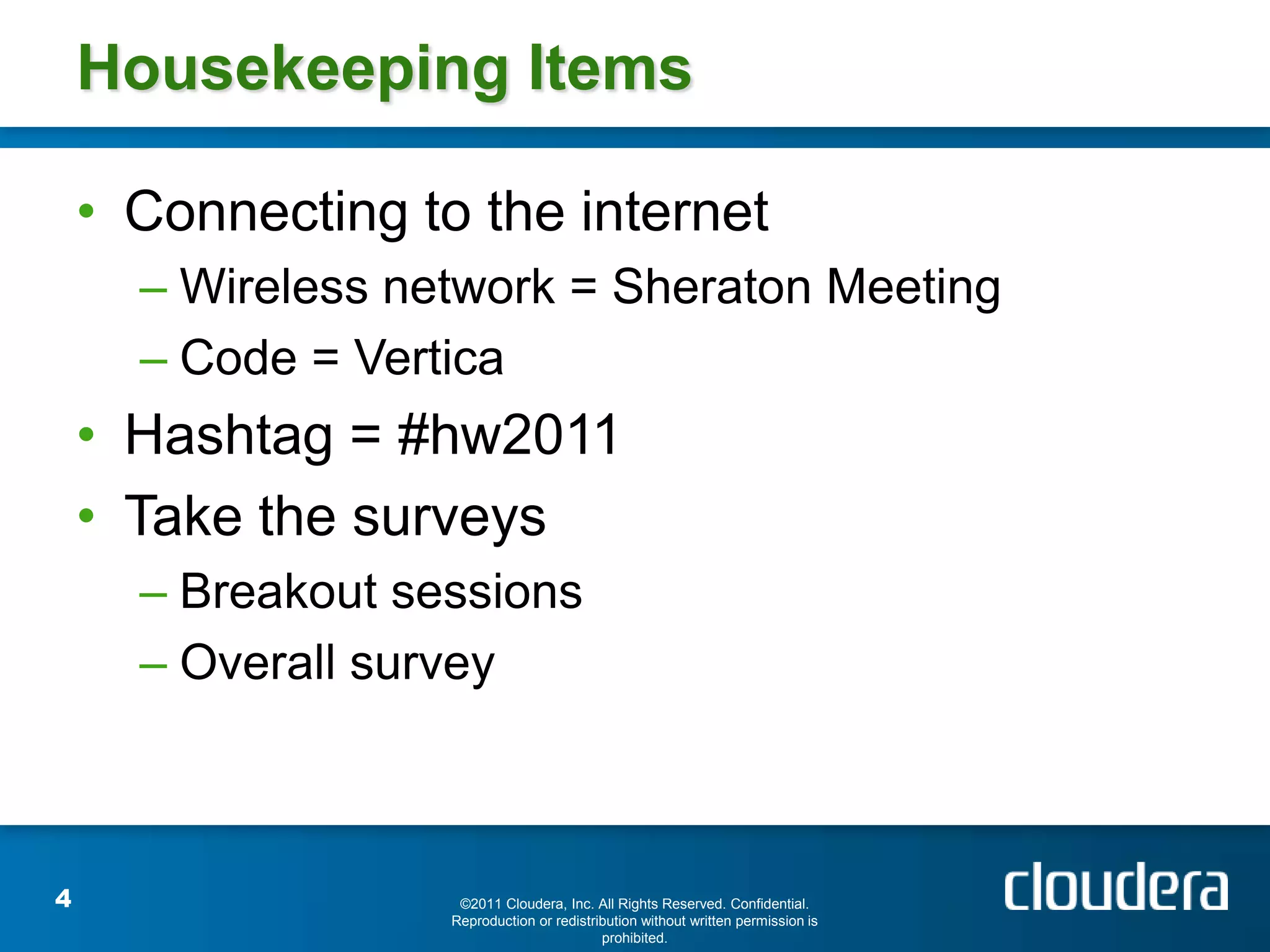 Housekeeping Items

    • Connecting to the internet
      – Wireless network = Sheraton Meeting
      – Code = Vertica
    • Hashtag = #hw2011
    • Take the surveys
      – Breakout sessions
      – Overall survey



4                   ©2011 Cloudera, Inc. All Rights Reserved. Confidential.
                   Reproduction or redistribution without written permission is
                                           prohibited.
 
