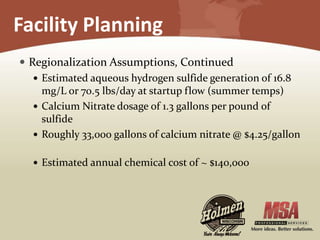 Facility Planning
 Regionalization Assumptions, Continued
 Estimated aqueous hydrogen sulfide generation of 16.8
mg/L or 70.5 lbs/day at startup flow (summer temps)
 Calcium Nitrate dosage of 1.3 gallons per pound of
sulfide
 Roughly 33,000 gallons of calcium nitrate @ $4.25/gallon
 Estimated annual chemical cost of ~ $140,000
 