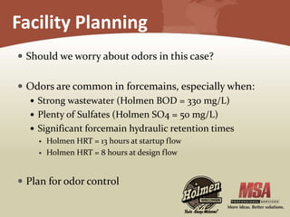 Facility Planning
 Should we worry about odors in this case?
 Odors are common in forcemains, especially when:
 Strong wastewater (Holmen BOD = 330 mg/L)
 Plenty of Sulfates (Holmen SO4 = 50 mg/L)
 Significant forcemain hydraulic retention times
 Holmen HRT = 13 hours at startup flow
 Holmen HRT = 8 hours at design flow
 Plan for odor control
 