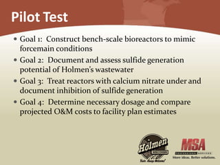 Pilot Test
 Goal 1: Construct bench-scale bioreactors to mimic
forcemain conditions
 Goal 2: Document and assess sulfide generation
potential of Holmen’s wastewater
 Goal 3: Treat reactors with calcium nitrate under and
document inhibition of sulfide generation
 Goal 4: Determine necessary dosage and compare
projected O&M costs to facility plan estimates
 