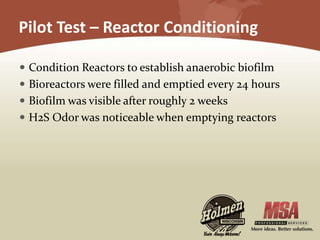 Pilot Test – Reactor Conditioning
 Condition Reactors to establish anaerobic biofilm
 Bioreactors were filled and emptied every 24 hours
 Biofilm was visible after roughly 2 weeks
 H2S Odor was noticeable when emptying reactors
 