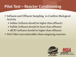 Pilot Test – Reactor Conditioning
 Influent and Effluent Sampling to Confirm Biological
Activity
 Sulfate (influent should be higher than effluent)
 Sulfide (influent should be lower than effluent)
 sBOD (influent should be higher than effluent)
 H2S Odor was noticeable when emptying reactors
 