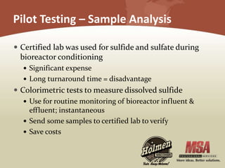 Pilot Testing – Sample Analysis
 Certified lab was used for sulfide and sulfate during
bioreactor conditioning
 Significant expense
 Long turnaround time = disadvantage
 Colorimetric tests to measure dissolved sulfide
 Use for routine monitoring of bioreactor influent &
effluent; instantaneous
 Send some samples to certified lab to verify
 Save costs
 