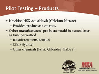 Pilot Testing – Products
 Hawkins HSX AquaHawk (Calcium Nitrate)
 Provided product as a courtesy
 Other manufacturers’ products would be tested later
as time permitted
 Bioxide (Siemens/Evoqua)
 CS41 (Hydrite)
 Other chemicals (Ferric Chloride? H2O2 ? )
 