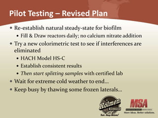 Pilot Testing – Revised Plan
 Re-establish natural steady-state for biofilm
 Fill & Draw reactors daily; no calcium nitrate addition
 Try a new colorimetric test to see if interferences are
eliminated
 HACH Model HS-C
 Establish consistent results
 Then start splitting samples with certified lab
 Wait for extreme cold weather to end…
 Keep busy by thawing some frozen laterals…
 