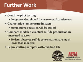 Further Work
 Continue pilot testing
 Long-term data should increase overall consistency
 Characterize temperature impacts
 Summertime operation will be critical
 Compare modeled vs actual sulfide production in
untreated reactor
 To date, observed sulfide concentrations are much
lower than modeled
 Begin splitting samples with certified lab
 
