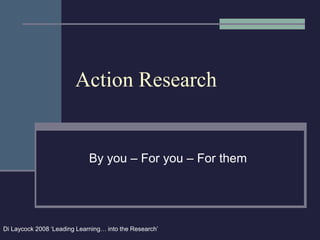 Action Research
By you – For you – For them
Di Laycock 2008 ‘Leading Learning… into the Research’
 