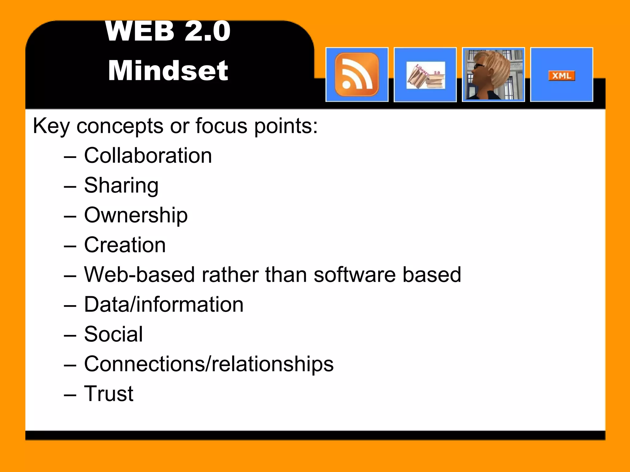WEB 2.0 Mindset Key concepts or focus points: Collaboration Sharing Ownership Creation Web-based rather than software based Data/information Social Connections/relationships Trust 