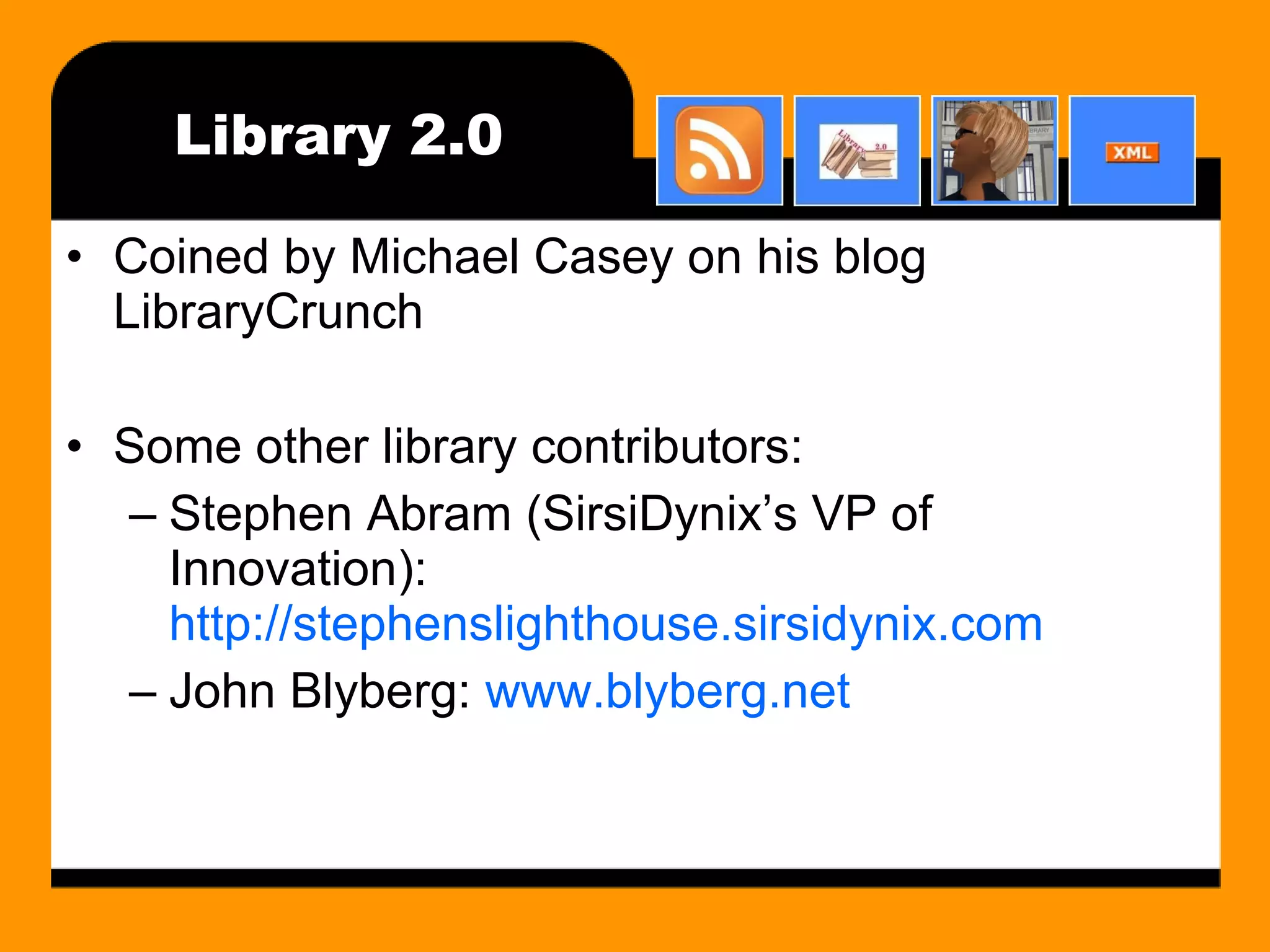 Library 2.0 Coined by Michael Casey on his blog LibraryCrunch Some other library contributors: Stephen Abram (SirsiDynix’s VP of Innovation):  http://stephenslighthouse.sirsidynix.com John Blyberg:  www.blyberg.net 