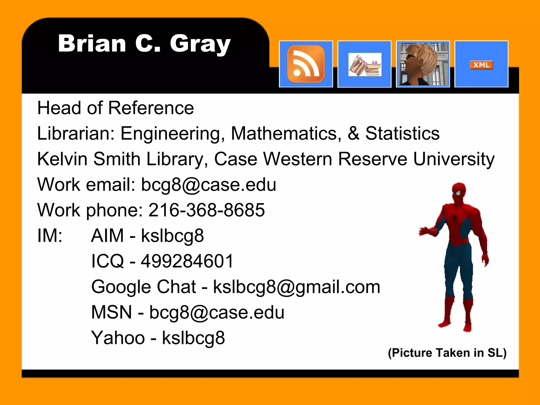 Brian C. Gray Head of Reference Librarian: Engineering, Mathematics, & Statistics Kelvin Smith Library, Case Western Reserve University Work email: bcg8@case.edu Work phone: 216-368-8685 IM: AIM - kslbcg8 ICQ - 499284601 Google Chat - kslbcg8@gmail.com MSN - bcg8@case.edu Yahoo - kslbcg8 (Picture Taken in SL) 
