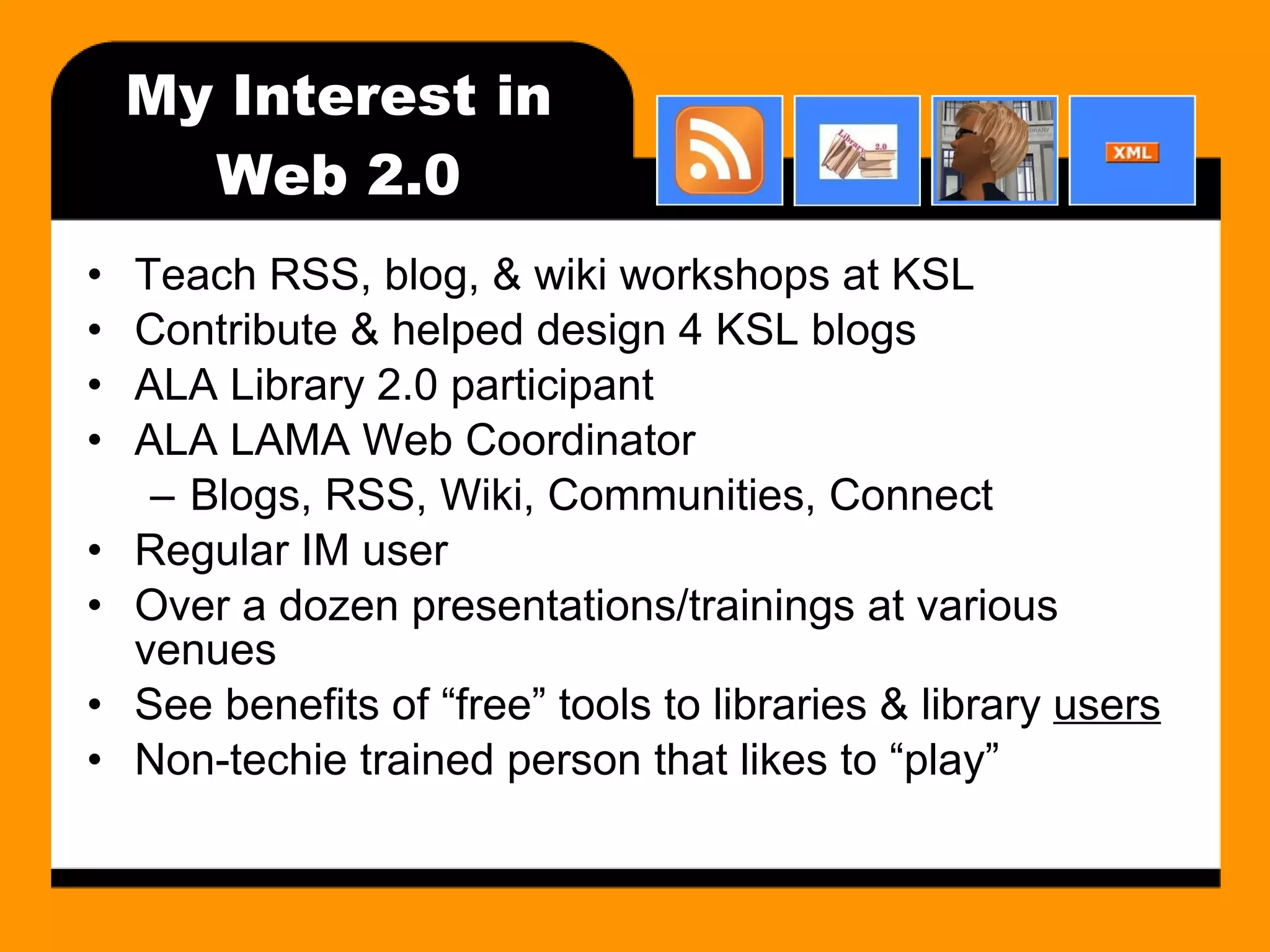 My Interest in Web 2.0 Teach RSS, blog, & wiki workshops at KSL Contribute & helped design 4 KSL blogs ALA Library 2.0 participant ALA LAMA Web Coordinator Blogs, RSS, Wiki, Communities, Connect Regular IM user Over a dozen presentations/trainings at various venues See benefits of “free” tools to libraries & library  users Non-techie trained person that likes to “play” 