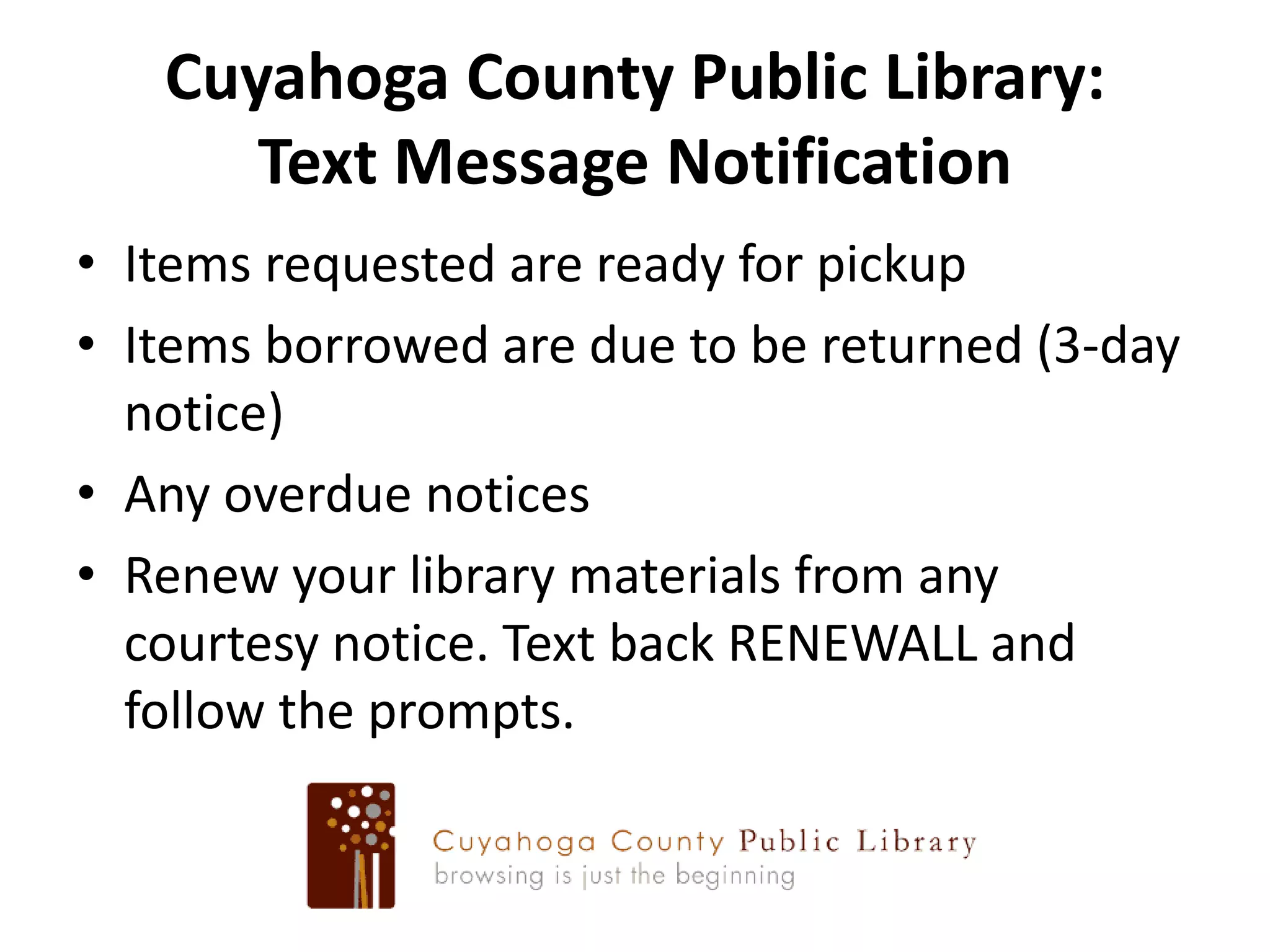 Cuyahoga County Public Library:Text Message NotificationItems requested are ready for pickupItems borrowed are due to be returned (3-day notice)Any overdue noticesRenew your library materials from any courtesy notice. Text back RENEWALL and follow the prompts.