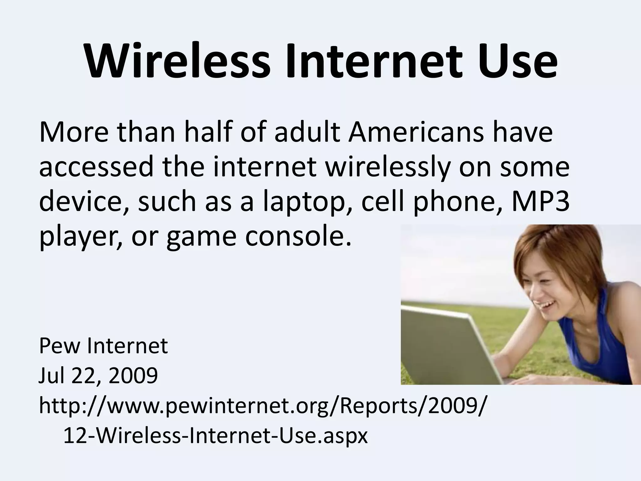 Wireless Internet UseMore than half of adult Americans have accessed the internet wirelessly on some device, such as a laptop, cell phone, MP3 player, or game console.Pew InternetJul 22, 2009http://www.pewinternet.org/Reports/2009/	12-Wireless-Internet-Use.aspx