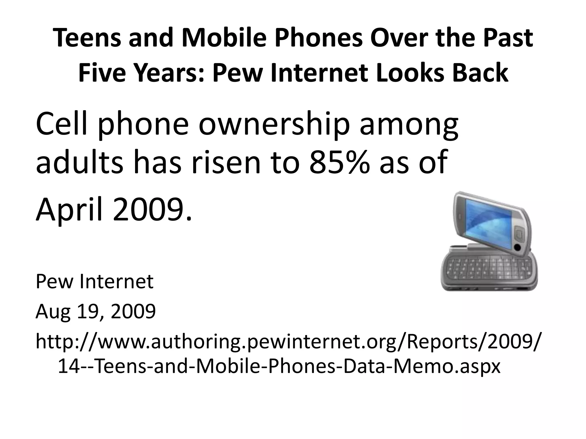 Teens and Mobile Phones Over the Past Five Years: Pew Internet Looks BackCell phone ownership among adults has risen to 85% as ofApril 2009.Pew InternetAug 19, 2009http://www.authoring.pewinternet.org/Reports/2009/14--Teens-and-Mobile-Phones-Data-Memo.aspx