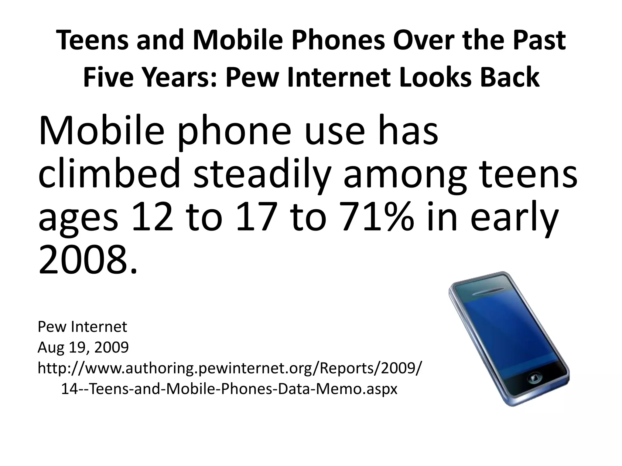 Teens and Mobile Phones Over the Past Five Years: Pew Internet Looks BackMobile phone use has climbed steadily among teens ages 12 to 17 to 71% in early 2008.Pew InternetAug 19, 2009http://www.authoring.pewinternet.org/Reports/2009/	14--Teens-and-Mobile-Phones-Data-Memo.aspx