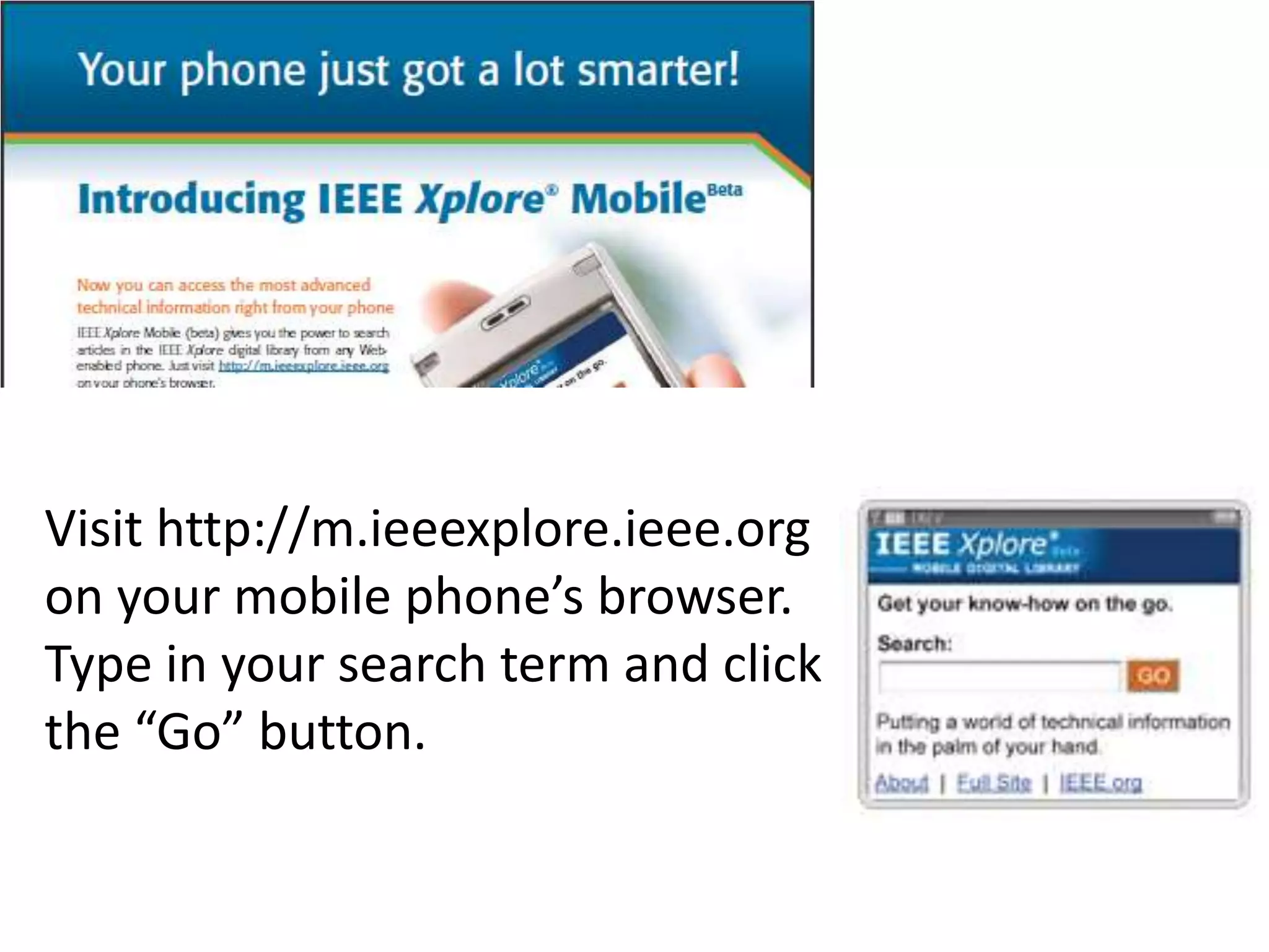 Visit http://m.ieeexplore.ieee.org on your mobile phone’s browser. Type in your search term and click the “Go” button.