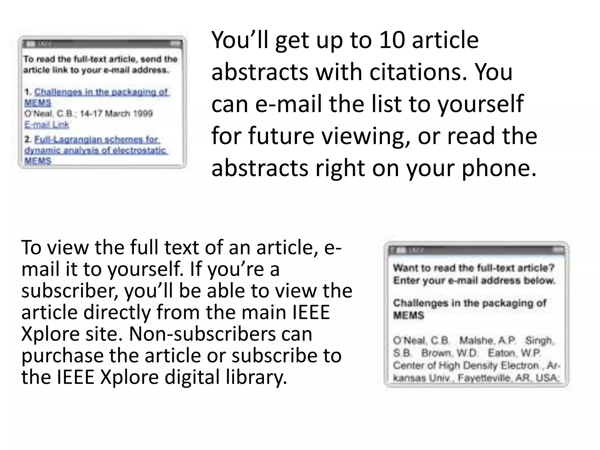 You’ll get up to 10 article abstracts with citations. You can e-mail the list to yourself for future viewing, or read the abstracts right on your phone. To view the full text of an article, e-mail it to yourself. If you’re a subscriber, you’ll be able to view the article directly from the main IEEE Xplore site. Non-subscribers can purchase the article or subscribe to the IEEE Xplore digital library.