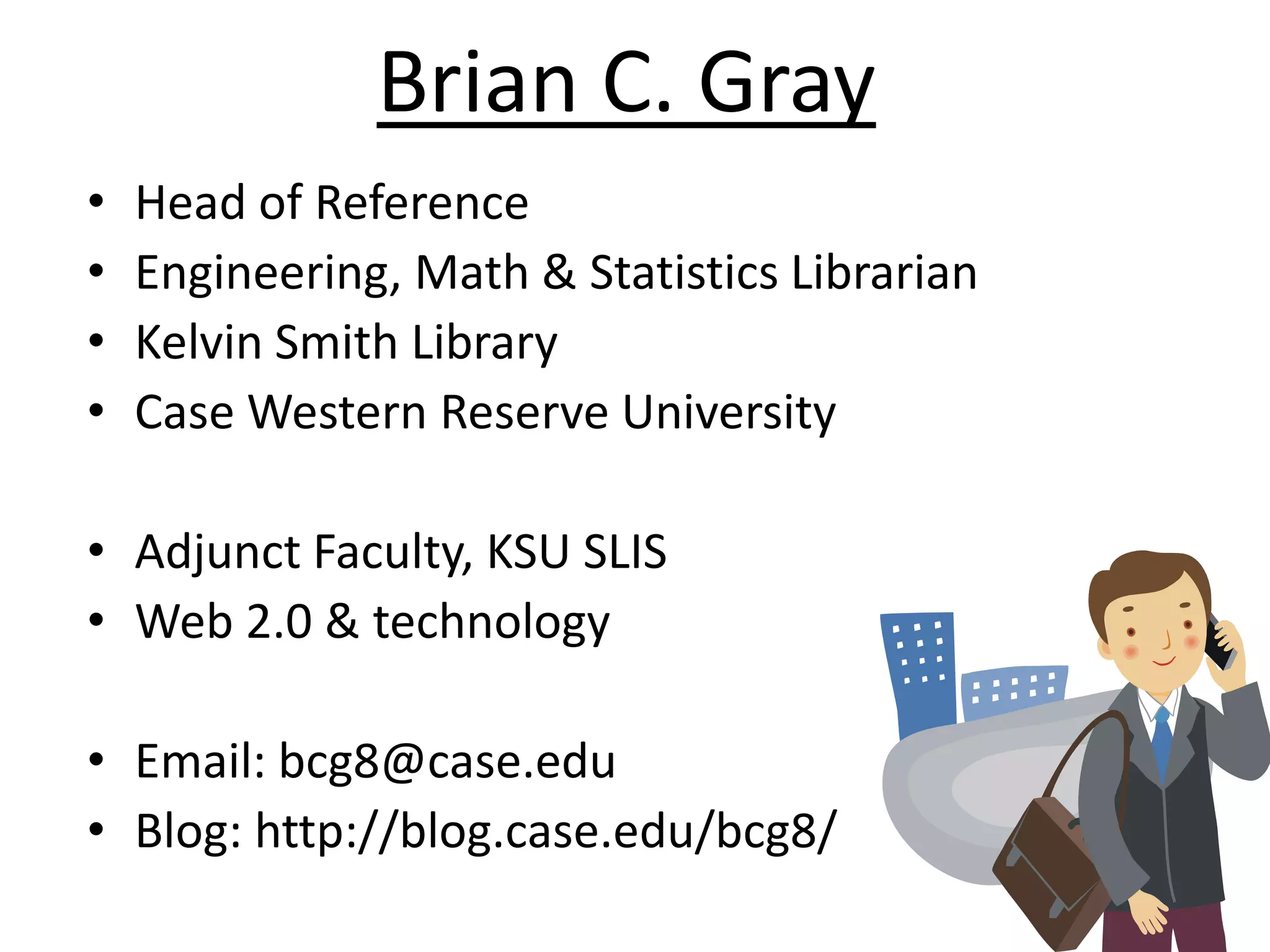 Brian C. GrayHead of ReferenceEngineering, Math & Statistics LibrarianKelvin Smith LibraryCase Western Reserve UniversityAdjunct Faculty, KSU SLISWeb 2.0 & technologyEmail: bcg8@case.eduBlog: http://blog.case.edu/bcg8/