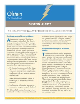Shareholder Services and Fund Information • The Olstein Funds • P.O. Box 701 • Milwaukee, WI 53201-0701 • 800.799.2113 tel • www.olsteinfunds.com
THE IMPACT OF THE QUALITY OF EARNINGS ON VALUING COMPANIES
OLSTEIN ALERTS
The Importance of Error Avoidance
Afundamental premise of the Olstein
investment philosophy is that there is
a strong correlation between above-average
performance and error avoidance. We believe
that in order to achieve long-term investment
success, an investor must first consider the
financial risk inherent in each investment
opportunity before considering the potential for
capital appreciation. Thus, when considering
any security for the portfolio, we analyze the
downside risk before assessing upside potential.
Our assessment of downside risk starts with an
analysis of a company’s quality of earnings. We
assess the quality of a company’s earnings by
answering three important questions:
	1.	Do financial statements and other filings
allow us to understand the reality of the
company’s unique business fundamentals,
competitive edge and ability to generate
free cash flow?
	2.	Does company management engage in
conservative or aggressive accounting
practices?
	3.	Is all material information necessary to
evaluate the company properly disclosed?
We define a high quality of earnings by how
realistically we believe a company’s financial
statements portray what is taking place within
the business (especially within the company’s
core business operations) and how accurately
the financial statements characterize the
sustainability of the company’s earnings from
operations.
GAAP-Based Earnings vs. Economic
Reality
To understand why the quality of earnings
is important to estimating the value of an
equity security, it is important to understand
the philosophy and mechanics of the current
system of corporate accounting. An equity
security is worth the discounted value of the
future expected cash earnings to be generated
by the underlying company. However,
Generally Accepted Accounting Principles
(GAAP) requires that a company report
earnings based on an accrual accounting. The
first premise of accrual accounting states that
revenue is recognized when a transaction
occurs in which value has been exchanged.
The revenue recognition may lead or lag the
passing of cash. The other basic premise of
GAAP accrual accounting is that the cost
of a transaction should be recognized over
the same period of time that the revenue
associated with the cost is generated. The cost
or expense recognition also may lead or lag
the passing of cash.
 